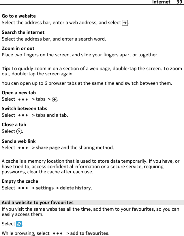 Go to a websiteSelect the address bar, enter a web address, and select  .Search the internetSelect the address bar, and enter a search word.Zoom in or outPlace two fingers on the screen, and slide your fingers apart or together.Tip: To quickly zoom in on a section of a web page, double-tap the screen. To zoomout, double-tap the screen again.You can open up to 6 browser tabs at the same time and switch between them.Open a new tabSelect   &gt; tabs &gt;  .Switch between tabsSelect   &gt; tabs and a tab.Close a tabSelect  .Send a web linkSelect   &gt; share page and the sharing method.A cache is a memory location that is used to store data temporarily. If you have, orhave tried to, access confidential information or a secure service, requiringpasswords, clear the cache after each use.Empty the cacheSelect   &gt; settings &gt; delete history.Add a website to your favouritesIf you visit the same websites all the time, add them to your favourites, so you caneasily access them.Select  .While browsing, select   &gt; add to favourites.Internet 39