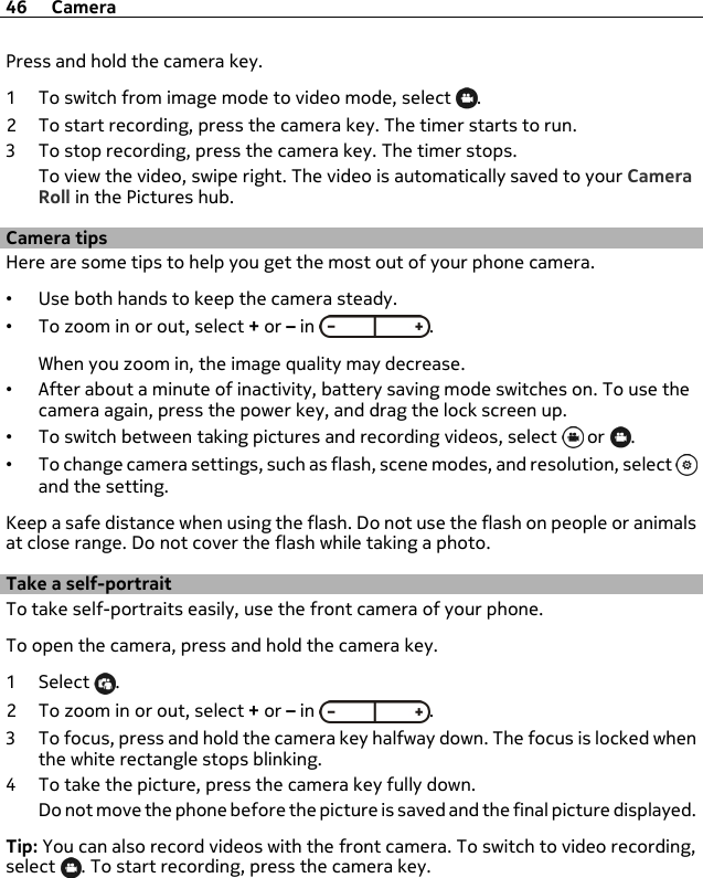 Press and hold the camera key.1 To switch from image mode to video mode, select  .2 To start recording, press the camera key. The timer starts to run.3 To stop recording, press the camera key. The timer stops.To view the video, swipe right. The video is automatically saved to your CameraRoll in the Pictures hub.Camera tipsHere are some tips to help you get the most out of your phone camera.•Use both hands to keep the camera steady.•To zoom in or out, select + or – in  .When you zoom in, the image quality may decrease.•After about a minute of inactivity, battery saving mode switches on. To use thecamera again, press the power key, and drag the lock screen up.•To switch between taking pictures and recording videos, select   or  .•To change camera settings, such as flash, scene modes, and resolution, select and the setting.Keep a safe distance when using the flash. Do not use the flash on people or animalsat close range. Do not cover the flash while taking a photo.Take a self-portraitTo take self-portraits easily, use the front camera of your phone.To open the camera, press and hold the camera key.1Select .2 To zoom in or out, select + or – in  .3 To focus, press and hold the camera key halfway down. The focus is locked whenthe white rectangle stops blinking.4 To take the picture, press the camera key fully down.Do not move the phone before the picture is saved and the final picture displayed.Tip: You can also record videos with the front camera. To switch to video recording,select  . To start recording, press the camera key.46 Camera