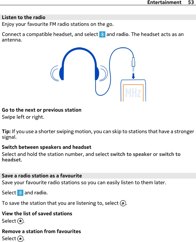 Listen to the radioEnjoy your favourite FM radio stations on the go.Connect a compatible headset, and select   and radio. The headset acts as anantenna.Go to the next or previous stationSwipe left or right.Tip: If you use a shorter swiping motion, you can skip to stations that have a strongersignal.Switch between speakers and headsetSelect and hold the station number, and select switch to speaker or switch toheadset.Save a radio station as a favouriteSave your favourite radio stations so you can easily listen to them later.Select   and radio.To save the station that you are listening to, select  .View the list of saved stationsSelect  .Remove a station from favouritesSelect  .Entertainment 53