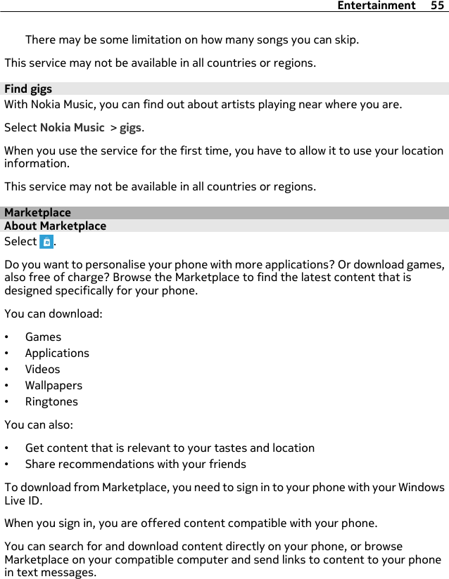 There may be some limitation on how many songs you can skip.This service may not be available in all countries or regions.Find gigsWith Nokia Music, you can find out about artists playing near where you are.Select Nokia Music &gt; gigs.When you use the service for the first time, you have to allow it to use your locationinformation.This service may not be available in all countries or regions.MarketplaceAbout MarketplaceSelect  .Do you want to personalise your phone with more applications? Or download games,also free of charge? Browse the Marketplace to find the latest content that isdesigned specifically for your phone.You can download:•Games•Applications•Videos•Wallpapers•RingtonesYou can also:•Get content that is relevant to your tastes and location•Share recommendations with your friendsTo download from Marketplace, you need to sign in to your phone with your WindowsLive ID.When you sign in, you are offered content compatible with your phone.You can search for and download content directly on your phone, or browseMarketplace on your compatible computer and send links to content to your phonein text messages.Entertainment 55