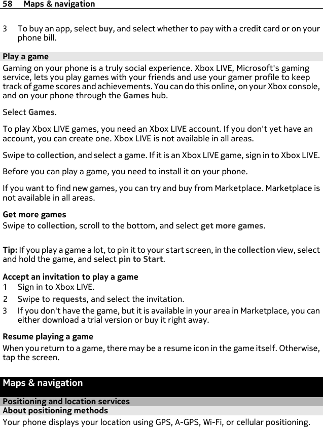 3 To buy an app, select buy, and select whether to pay with a credit card or on yourphone bill.Play a gameGaming on your phone is a truly social experience. Xbox LIVE, Microsoft&apos;s gamingservice, lets you play games with your friends and use your gamer profile to keeptrack of game scores and achievements. You can do this online, on your Xbox console,and on your phone through the Games hub.Select Games.To play Xbox LIVE games, you need an Xbox LIVE account. If you don&apos;t yet have anaccount, you can create one. Xbox LIVE is not available in all areas.Swipe to collection, and select a game. If it is an Xbox LIVE game, sign in to Xbox LIVE.Before you can play a game, you need to install it on your phone.If you want to find new games, you can try and buy from Marketplace. Marketplace isnot available in all areas.Get more gamesSwipe to collection, scroll to the bottom, and select get more games.Tip: If you play a game a lot, to pin it to your start screen, in the collection view, selectand hold the game, and select pin to Start.Accept an invitation to play a game1 Sign in to Xbox LIVE.2Swipe to requests, and select the invitation.3 If you don&apos;t have the game, but it is available in your area in Marketplace, you caneither download a trial version or buy it right away.Resume playing a gameWhen you return to a game, there may be a resume icon in the game itself. Otherwise,tap the screen.Maps &amp; navigationPositioning and location servicesAbout positioning methodsYour phone displays your location using GPS, A-GPS, Wi-Fi, or cellular positioning.58 Maps &amp; navigation