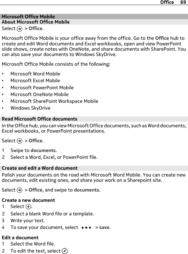 Microsoft Office MobileAbout Microsoft Office MobileSelect   &gt; Office.Microsoft Office Mobile is your office away from the office. Go to the Office hub tocreate and edit Word documents and Excel workbooks, open and view PowerPointslide shows, create notes with OneNote, and share documents with SharePoint. Youcan also save your documents to Windows SkyDrive.Microsoft Office Mobile consists of the following:•Microsoft Word Mobile•Microsoft Excel Mobile•Microsoft PowerPoint Mobile•Microsoft OneNote Mobile•Microsoft SharePoint Workspace Mobile•Windows SkyDriveRead Microsoft Office documentsIn the Office hub, you can view Microsoft Office documents, such as Word documents,Excel workbooks, or PowerPoint presentations.Select   &gt; Office.1Swipe to documents.2 Select a Word, Excel, or PowerPoint file.Create and edit a Word documentPolish your documents on the road with Microsoft Word Mobile. You can create newdocuments, edit existing ones, and share your work on a Sharepoint site.Select   &gt; Office, and swipe to documents.Create a new document1 Select  .2 Select a blank Word file or a template.3 Write your text.4 To save your document, select   &gt; save.Edit a document1 Select the Word file.2 To edit the text, select  .Office 69