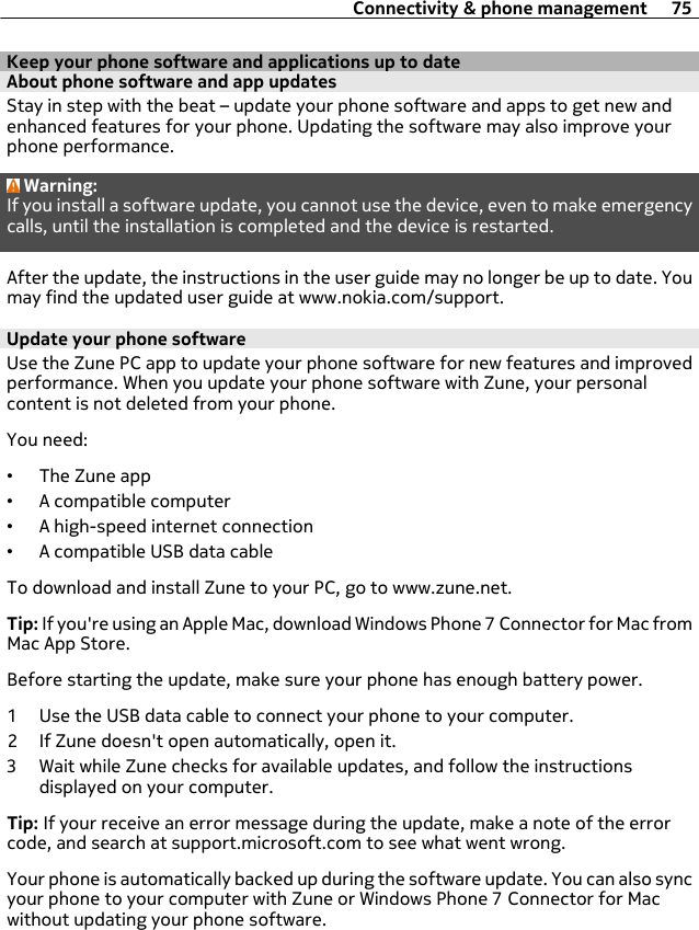 Keep your phone software and applications up to dateAbout phone software and app updates Stay in step with the beat – update your phone software and apps to get new andenhanced features for your phone. Updating the software may also improve yourphone performance.Warning:If you install a software update, you cannot use the device, even to make emergencycalls, until the installation is completed and the device is restarted.After the update, the instructions in the user guide may no longer be up to date. Youmay find the updated user guide at www.nokia.com/support.Update your phone softwareUse the Zune PC app to update your phone software for new features and improvedperformance. When you update your phone software with Zune, your personalcontent is not deleted from your phone.You need:•The Zune app•A compatible computer•A high-speed internet connection•A compatible USB data cableTo download and install Zune to your PC, go to www.zune.net.Tip: If you&apos;re using an Apple Mac, download Windows Phone 7 Connector for Mac fromMac App Store.Before starting the update, make sure your phone has enough battery power.1 Use the USB data cable to connect your phone to your computer.2 If Zune doesn&apos;t open automatically, open it.3 Wait while Zune checks for available updates, and follow the instructionsdisplayed on your computer.Tip: If your receive an error message during the update, make a note of the errorcode, and search at support.microsoft.com to see what went wrong.Your phone is automatically backed up during the software update. You can also syncyour phone to your computer with Zune or Windows Phone 7 Connector for Macwithout updating your phone software.Connectivity &amp; phone management 75