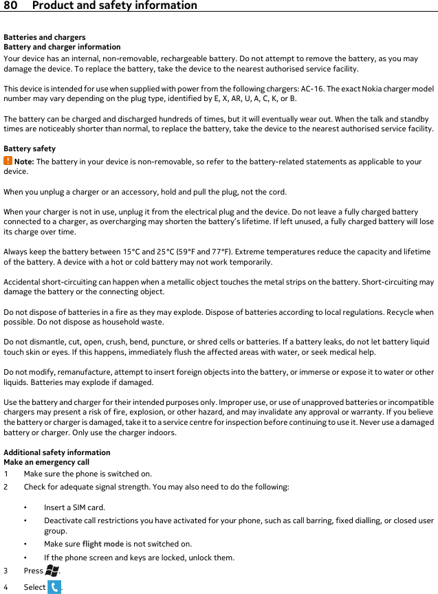 Batteries and chargersBattery and charger informationYour device has an internal, non-removable, rechargeable battery. Do not attempt to remove the battery, as you maydamage the device. To replace the battery, take the device to the nearest authorised service facility.This device is intended for use when supplied with power from the following chargers: AC-16. The exact Nokia charger modelnumber may vary depending on the plug type, identified by E, X, AR, U, A, C, K, or B.The battery can be charged and discharged hundreds of times, but it will eventually wear out. When the talk and standbytimes are noticeably shorter than normal, to replace the battery, take the device to the nearest authorised service facility.Battery safetyNote: The battery in your device is non-removable, so refer to the battery-related statements as applicable to yourdevice.When you unplug a charger or an accessory, hold and pull the plug, not the cord.When your charger is not in use, unplug it from the electrical plug and the device. Do not leave a fully charged batteryconnected to a charger, as overcharging may shorten the battery’s lifetime. If left unused, a fully charged battery will loseits charge over time.Always keep the battery between 15°C and 25°C (59°F and 77°F). Extreme temperatures reduce the capacity and lifetimeof the battery. A device with a hot or cold battery may not work temporarily.Accidental short-circuiting can happen when a metallic object touches the metal strips on the battery. Short-circuiting maydamage the battery or the connecting object.Do not dispose of batteries in a fire as they may explode. Dispose of batteries according to local regulations. Recycle whenpossible. Do not dispose as household waste.Do not dismantle, cut, open, crush, bend, puncture, or shred cells or batteries. If a battery leaks, do not let battery liquidtouch skin or eyes. If this happens, immediately flush the affected areas with water, or seek medical help.Do not modify, remanufacture, attempt to insert foreign objects into the battery, or immerse or expose it to water or otherliquids. Batteries may explode if damaged.Use the battery and charger for their intended purposes only. Improper use, or use of unapproved batteries or incompatiblechargers may present a risk of fire, explosion, or other hazard, and may invalidate any approval or warranty. If you believethe battery or charger is damaged, take it to a service centre for inspection before continuing to use it. Never use a damagedbattery or charger. Only use the charger indoors.Additional safety informationMake an emergency call1 Make sure the phone is switched on.2 Check for adequate signal strength. You may also need to do the following:•Insert a SIM card.•Deactivate call restrictions you have activated for your phone, such as call barring, fixed dialling, or closed usergroup.•Make sure flight mode is not switched on.•If the phone screen and keys are locked, unlock them.3Press .4 Select  .80 Product and safety information
