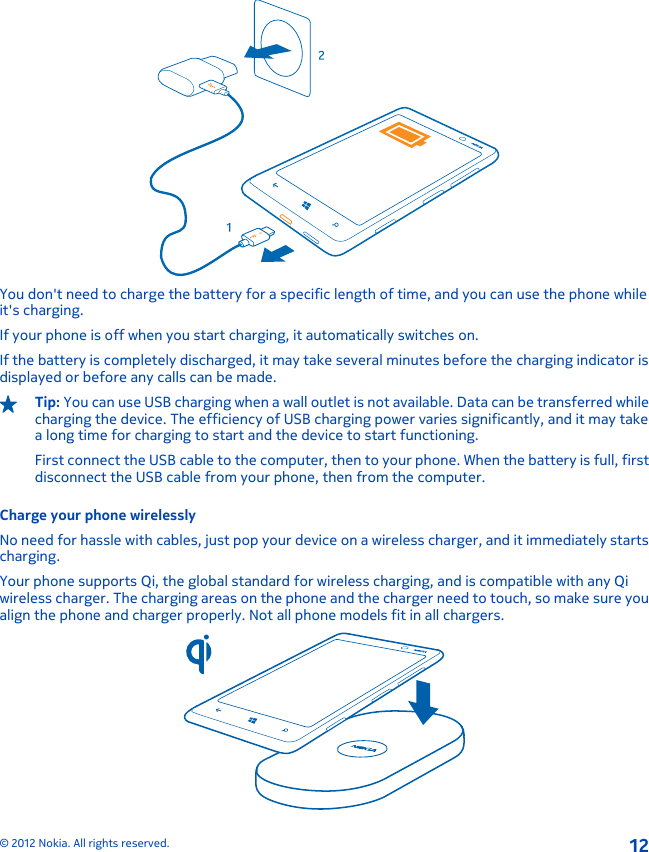 BYou don&apos;t need to charge the battery for a specific length of time, and you can use the phone whileit&apos;s charging.If your phone is off when you start charging, it automatically switches on.If the battery is completely discharged, it may take several minutes before the charging indicator isdisplayed or before any calls can be made.Tip: You can use USB charging when a wall outlet is not available. Data can be transferred whilecharging the device. The efficiency of USB charging power varies significantly, and it may takea long time for charging to start and the device to start functioning.First connect the USB cable to the computer, then to your phone. When the battery is full, firstdisconnect the USB cable from your phone, then from the computer.Charge your phone wirelesslyNo need for hassle with cables, just pop your device on a wireless charger, and it immediately startscharging.Your phone supports Qi, the global standard for wireless charging, and is compatible with any Qiwireless charger. The charging areas on the phone and the charger need to touch, so make sure youalign the phone and charger properly. Not all phone models fit in all chargers.© 2012 Nokia. All rights reserved.12