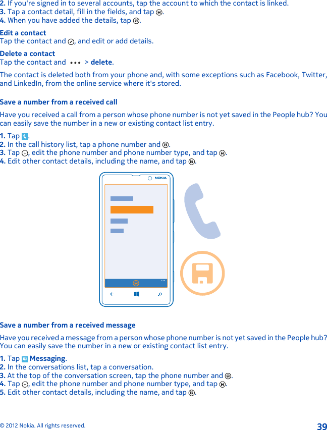 2. If you&apos;re signed in to several accounts, tap the account to which the contact is linked.3. Tap a contact detail, fill in the fields, and tap  .4. When you have added the details, tap  .Edit a contactTap the contact and  , and edit or add details.Delete a contactTap the contact and   &gt; delete.The contact is deleted both from your phone and, with some exceptions such as Facebook, Twitter,and LinkedIn, from the online service where it&apos;s stored.Save a number from a received callHave you received a call from a person whose phone number is not yet saved in the People hub? Youcan easily save the number in a new or existing contact list entry.1. Tap  .2. In the call history list, tap a phone number and  .3. Tap  , edit the phone number and phone number type, and tap  .4. Edit other contact details, including the name, and tap  .Save a number from a received messageHave you received a message from a person whose phone number is not yet saved in the People hub?You can easily save the number in a new or existing contact list entry.1. Tap   Messaging.2. In the conversations list, tap a conversation.3. At the top of the conversation screen, tap the phone number and  .4. Tap  , edit the phone number and phone number type, and tap  .5. Edit other contact details, including the name, and tap  .© 2012 Nokia. All rights reserved.39