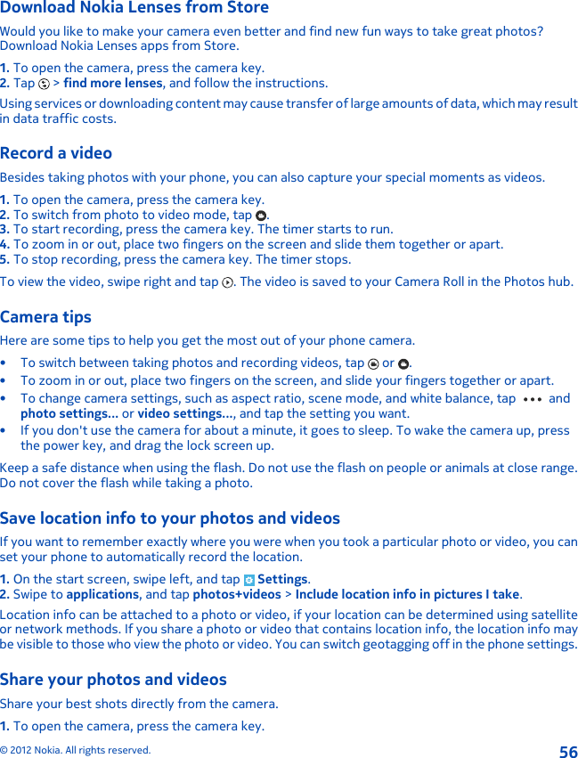 Download Nokia Lenses from StoreWould you like to make your camera even better and find new fun ways to take great photos?Download Nokia Lenses apps from Store.1. To open the camera, press the camera key.2. Tap   &gt; find more lenses, and follow the instructions.Using services or downloading content may cause transfer of large amounts of data, which may resultin data traffic costs.Record a videoBesides taking photos with your phone, you can also capture your special moments as videos.1. To open the camera, press the camera key.2. To switch from photo to video mode, tap  .3. To start recording, press the camera key. The timer starts to run.4. To zoom in or out, place two fingers on the screen and slide them together or apart.5. To stop recording, press the camera key. The timer stops.To view the video, swipe right and tap  . The video is saved to your Camera Roll in the Photos hub.Camera tipsHere are some tips to help you get the most out of your phone camera.• To switch between taking photos and recording videos, tap   or  .• To zoom in or out, place two fingers on the screen, and slide your fingers together or apart.• To change camera settings, such as aspect ratio, scene mode, and white balance, tap   andphoto settings... or video settings..., and tap the setting you want.• If you don&apos;t use the camera for about a minute, it goes to sleep. To wake the camera up, pressthe power key, and drag the lock screen up.Keep a safe distance when using the flash. Do not use the flash on people or animals at close range.Do not cover the flash while taking a photo.Save location info to your photos and videosIf you want to remember exactly where you were when you took a particular photo or video, you canset your phone to automatically record the location.1. On the start screen, swipe left, and tap   Settings.2. Swipe to applications, and tap photos+videos &gt; Include location info in pictures I take.Location info can be attached to a photo or video, if your location can be determined using satelliteor network methods. If you share a photo or video that contains location info, the location info maybe visible to those who view the photo or video. You can switch geotagging off in the phone settings.Share your photos and videosShare your best shots directly from the camera.1. To open the camera, press the camera key.© 2012 Nokia. All rights reserved.56