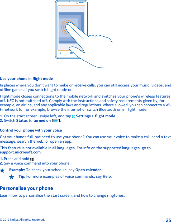 Use your phone in flight modeIn places where you don&apos;t want to make or receive calls, you can still access your music, videos, andoffline games if you switch flight mode on.Flight mode closes connections to the mobile network and switches your phone&apos;s wireless featuresoff. NFC is not switched off. Comply with the instructions and safety requirements given by, forexample, an airline, and any applicable laws and regulations. Where allowed, you can connect to a Wi-Fi network to, for example, browse the internet or switch Bluetooth on in flight mode.1. On the start screen, swipe left, and tap   Settings &gt; flight mode.2. Switch Status to turned on .Control your phone with your voiceGot your hands full, but need to use your phone? You can use your voice to make a call, send a textmessage, search the web, or open an app.This feature is not available in all languages. For info on the supported languages, go tosupport.microsoft.com.1. Press and hold   .2. Say a voice command into your phone.Example: To check your schedule, say Open calendar.Tip: For more examples of voice commands, say Help.Personalise your phoneLearn how to personalise the start screen, and how to change ringtones.© 2012 Nokia. All rights reserved.25