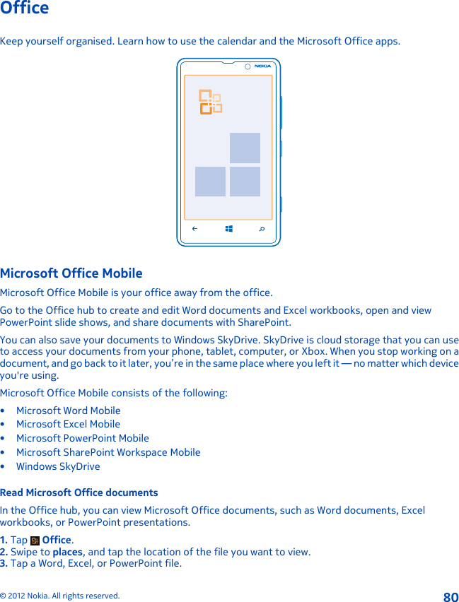 OfficeKeep yourself organised. Learn how to use the calendar and the Microsoft Office apps.Microsoft Office MobileMicrosoft Office Mobile is your office away from the office.Go to the Office hub to create and edit Word documents and Excel workbooks, open and viewPowerPoint slide shows, and share documents with SharePoint.You can also save your documents to Windows SkyDrive. SkyDrive is cloud storage that you can useto access your documents from your phone, tablet, computer, or Xbox. When you stop working on adocument, and go back to it later, you’re in the same place where you left it — no matter which deviceyou&apos;re using.Microsoft Office Mobile consists of the following:• Microsoft Word Mobile• Microsoft Excel Mobile• Microsoft PowerPoint Mobile• Microsoft SharePoint Workspace Mobile•Windows SkyDriveRead Microsoft Office documentsIn the Office hub, you can view Microsoft Office documents, such as Word documents, Excelworkbooks, or PowerPoint presentations.1. Tap   Office.2. Swipe to places, and tap the location of the file you want to view.3. Tap a Word, Excel, or PowerPoint file.© 2012 Nokia. All rights reserved.80