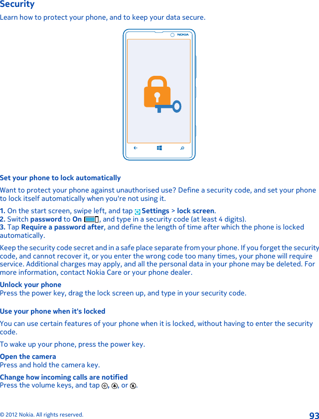 SecurityLearn how to protect your phone, and to keep your data secure.Set your phone to lock automaticallyWant to protect your phone against unauthorised use? Define a security code, and set your phoneto lock itself automatically when you&apos;re not using it.1. On the start screen, swipe left, and tap   Settings &gt; lock screen.2. Switch password to On , and type in a security code (at least 4 digits).3. Tap Require a password after, and define the length of time after which the phone is lockedautomatically.Keep the security code secret and in a safe place separate from your phone. If you forget the securitycode, and cannot recover it, or you enter the wrong code too many times, your phone will requireservice. Additional charges may apply, and all the personal data in your phone may be deleted. Formore information, contact Nokia Care or your phone dealer.Unlock your phonePress the power key, drag the lock screen up, and type in your security code.Use your phone when it&apos;s lockedYou can use certain features of your phone when it is locked, without having to enter the securitycode.To wake up your phone, press the power key.Open the cameraPress and hold the camera key.Change how incoming calls are notifiedPress the volume keys, and tap  ,  , or  .© 2012 Nokia. All rights reserved.93