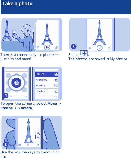 Take a photoThere&apos;s a camera in your phone —just aim and snap!Options ExitBackMy albumsTimelineMy photosCameraTo open the camera, select Menu &gt;Photos &gt; Camera.1Use the volume keys to zoom in orout.2Select  .The photos are saved in My photos.3