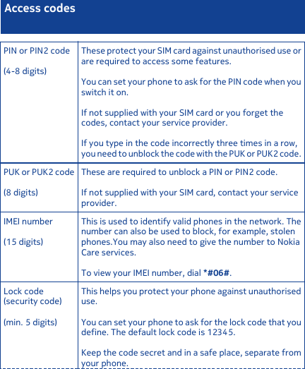 Access codesPIN or PIN2 code(4-8 digits)These protect your SIM card against unauthorised use orare required to access some features.You can set your phone to ask for the PIN code when youswitch it on.If not supplied with your SIM card or you forget thecodes, contact your service provider.If you type in the code incorrectly three times in a row,you need to unblock the code with the PUK or PUK2 code.PUK or PUK2 code(8 digits)These are required to unblock a PIN or PIN2 code.If not supplied with your SIM card, contact your serviceprovider.IMEI number(15 digits)This is used to identify valid phones in the network. Thenumber can also be used to block, for example, stolenphones.You may also need to give the number to NokiaCare services.To view your IMEI number, dial *#06#.Lock code(security code)(min. 5 digits)This helps you protect your phone against unauthoriseduse.You can set your phone to ask for the lock code that youdefine. The default lock code is 12345.Keep the code secret and in a safe place, separate fromyour phone.