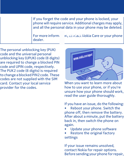 If you forget the code and your phone is locked, yourphone will require service. Additional charges may apply,and all the personal data in your phone may be deleted.For more information, contact Nokia Care or your phonedealer.The personal unblocking key (PUK)code and the universal personalunblocking key (UPUK) code (8 digits)are required to change a blocked PINcode and UPIN code, respectively.The PUK2 code (8 digits) is requiredto change a blocked PIN2 code. Thesecodes are not supplied with the SIMcard. Contact your local serviceprovider for the codes.SupportWhen you want to learn more abouthow to use your phone, or if you&apos;reunsure how your phone should work,read the user guide thoroughly.If you have an issue, do the following:• Reboot your phone. Switch thephone off, then remove the battery.After about a minute, put the batteryback in, then switch the phone onagain.• Update your phone software• Restore the original factorysettingsIf your issue remains unsolved,contact Nokia for repair options.Before sending your phone for repair,