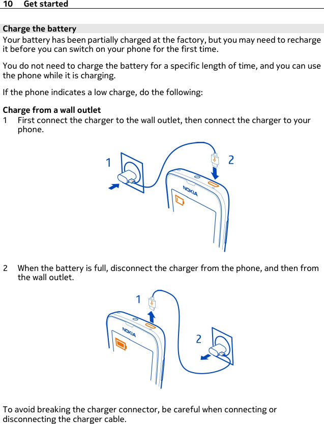 Charge the batteryYour battery has been partially charged at the factory, but you may need to rechargeit before you can switch on your phone for the first time.You do not need to charge the battery for a specific length of time, and you can usethe phone while it is charging.If the phone indicates a low charge, do the following:Charge from a wall outlet1 First connect the charger to the wall outlet, then connect the charger to yourphone.2 When the battery is full, disconnect the charger from the phone, and then fromthe wall outlet.To avoid breaking the charger connector, be careful when connecting ordisconnecting the charger cable.10 Get started