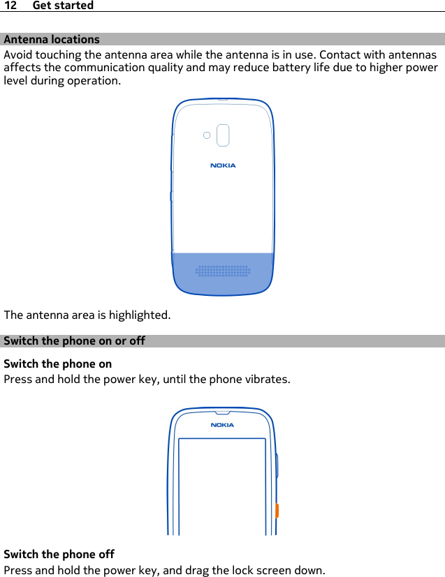 Antenna locationsAvoid touching the antenna area while the antenna is in use. Contact with antennasaffects the communication quality and may reduce battery life due to higher powerlevel during operation.The antenna area is highlighted.Switch the phone on or offSwitch the phone onPress and hold the power key, until the phone vibrates.Switch the phone offPress and hold the power key, and drag the lock screen down.12 Get started