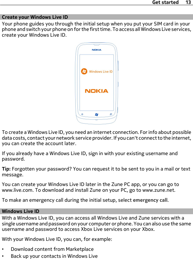 Create your Windows Live IDYour phone guides you through the initial setup when you put your SIM card in yourphone and switch your phone on for the first time. To access all Windows Live services,create your Windows Live ID.To create a Windows Live ID, you need an internet connection. For info about possibledata costs, contact your network service provider. If you can&apos;t connect to the internet,you can create the account later.If you already have a Windows Live ID, sign in with your existing username andpassword.Tip: Forgotten your password? You can request it to be sent to you in a mail or textmessage.You can create your Windows Live ID later in the Zune PC app, or you can go towww.live.com. To download and install Zune on your PC, go to www.zune.net.To make an emergency call during the initial setup, select emergency call.Windows Live IDWith a Windows Live ID, you can access all Windows Live and Zune services with asingle username and password on your computer or phone. You can also use the sameusername and password to access Xbox Live services on your Xbox.With your Windows Live ID, you can, for example:•Download content from Marketplace•Back up your contacts in Windows LiveGet started 13