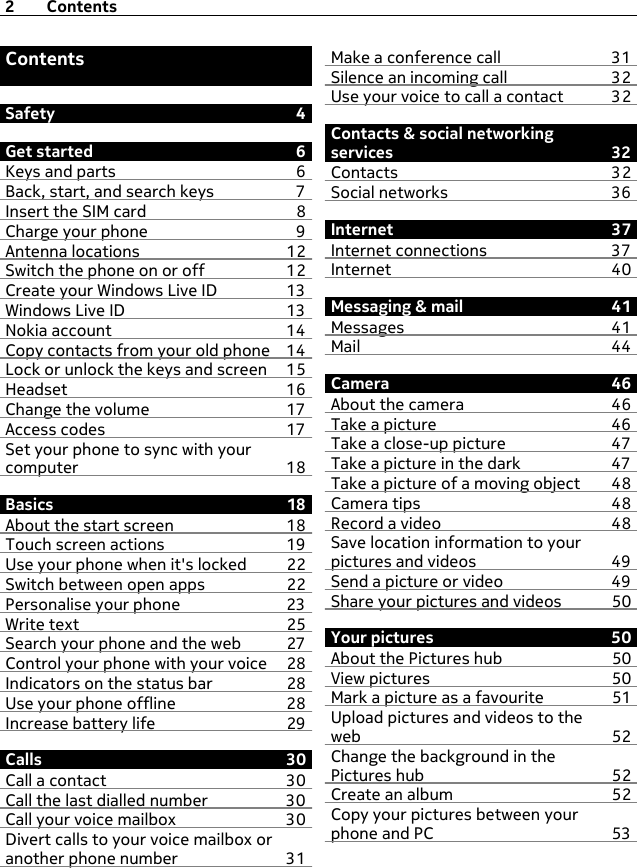 ContentsSafety 4Get started 6Keys and parts 6Back, start, and search keys 7Insert the SIM card  8Charge your phone 9Antenna locations 12Switch the phone on or off 12Create your Windows Live ID 13Windows Live ID 13Nokia account 14Copy contacts from your old phone 14Lock or unlock the keys and screen 15Headset 16Change the volume 17Access codes 17Set your phone to sync with yourcomputer 18Basics 18About the start screen 18Touch screen actions 19Use your phone when it&apos;s locked 22Switch between open apps 22Personalise your phone 23Write text 25Search your phone and the web 27Control your phone with your voice 28Indicators on the status bar 28Use your phone offline 28Increase battery life 29Calls 30Call a contact 30Call the last dialled number 30Call your voice mailbox 30Divert calls to your voice mailbox oranother phone number 31Make a conference call 31Silence an incoming call 32Use your voice to call a contact 32Contacts &amp; social networkingservices 32Contacts 32Social networks 36Internet 37Internet connections 37Internet 40Messaging &amp; mail 41Messages 41Mail 44Camera 46About the camera 46Take a picture 46Take a close-up picture 47Take a picture in the dark 47Take a picture of a moving object 48Camera tips 48Record a video 48Save location information to yourpictures and videos 49Send a picture or video 49Share your pictures and videos 50Your pictures 50About the Pictures hub 50View pictures 50Mark a picture as a favourite 51Upload pictures and videos to theweb 52Change the background in thePictures hub 52Create an album 52Copy your pictures between yourphone and PC 532Contents