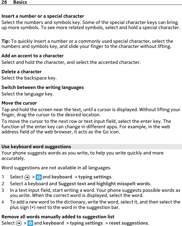 Insert a number or a special characterSelect the numbers and symbols key. Some of the special character keys can bringup more symbols. To see more related symbols, select and hold a special character.Tip: To quickly insert a number or a commonly used special character, select thenumbers and symbols key, and slide your finger to the character without lifting.Add an accent to a characterSelect and hold the character, and select the accented character.Delete a characterSelect the backspace key.Switch between the writing languagesSelect the language key.Move the cursorTap and hold the screen near the text, until a cursor is displayed. Without lifting yourfinger, drag the cursor to the desired location.To move the cursor to the next row or text input field, select the enter key. Thefunction of the enter key can change in different apps. For example, in the webaddress field of the web browser, it acts as the Go icon.Use keyboard word suggestionsYour phone suggests words as you write, to help you write quickly and moreaccurately.Word suggestions are not available in all languages.1Select  &gt;   and keyboard &gt; typing settings.2 Select a keyboard and Suggest text and highlight misspelt words.3 In a text input field, start writing a word. Your phone suggests possible words asyou write. When the correct word is displayed, select the word.4 To add a new word to the dictionary, write the word, select it, and then select theplus sign (+) next to the word in the suggestion bar.Remove all words manually added to suggestion listSelect   &gt;   and keyboard &gt; typing settings &gt; reset suggestions.26 Basics