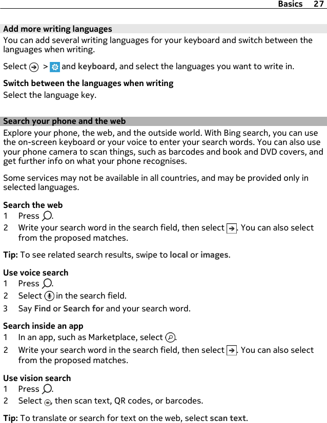 Add more writing languagesYou can add several writing languages for your keyboard and switch between thelanguages when writing.Select   &gt;   and keyboard, and select the languages you want to write in.Switch between the languages when writingSelect the language key.Search your phone and the webExplore your phone, the web, and the outside world. With Bing search, you can usethe on-screen keyboard or your voice to enter your search words. You can also useyour phone camera to scan things, such as barcodes and book and DVD covers, andget further info on what your phone recognises.Some services may not be available in all countries, and may be provided only inselected languages.Search the web1Press .2 Write your search word in the search field, then select  . You can also selectfrom the proposed matches.Tip: To see related search results, swipe to local or images.Use voice search1Press .2 Select   in the search field.3Say Find or Search for and your search word.Search inside an app1 In an app, such as Marketplace, select  .2 Write your search word in the search field, then select  . You can also selectfrom the proposed matches.Use vision search1Press .2 Select  , then scan text, QR codes, or barcodes.Tip: To translate or search for text on the web, select scan text.Basics 27