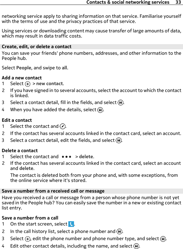 networking service apply to sharing information on that service. Familiarise yourselfwith the terms of use and the privacy practices of that service.Using services or downloading content may cause transfer of large amounts of data,which may result in data traffic costs.Create, edit, or delete a contactYou can save your friends&apos; phone numbers, addresses, and other information to thePeople hub.Select People, and swipe to all.Add a new contact1 Select   &gt; new contact.2 If you have signed in to several accounts, select the account to which the contactis linked.3 Select a contact detail, fill in the fields, and select  .4 When you have added the details, select  .Edit a contact1 Select the contact and  .2 If the contact has several accounts linked in the contact card, select an account.3 Select a contact detail, edit the fields, and select  .Delete a contact1 Select the contact and   &gt; delete.2 If the contact has several accounts linked in the contact card, select an accountand delete.The contact is deleted both from your phone and, with some exceptions, fromthe online service where it&apos;s stored.Save a number from a received call or messageHave you received a call or message from a person whose phone number is not yetsaved in the People hub? You can easily save the number in a new or existing contactlist entry.Save a number from a call1 On the start screen, select  .2 In the call history list, select a phone number and  .3 Select  , edit the phone number and phone number type, and select  .4 Edit other contact details, including the name, and select  .Contacts &amp; social networking services 33