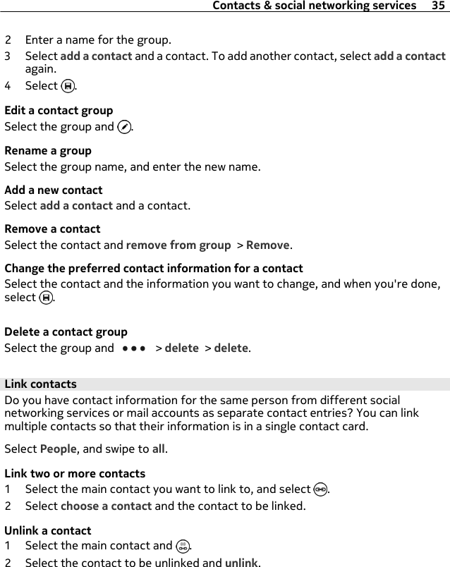 2 Enter a name for the group.3 Select add a contact and a contact. To add another contact, select add a contactagain.4 Select  .Edit a contact groupSelect the group and  .Rename a groupSelect the group name, and enter the new name.Add a new contactSelect add a contact and a contact.Remove a contactSelect the contact and remove from group &gt; Remove.Change the preferred contact information for a contactSelect the contact and the information you want to change, and when you&apos;re done,select  .Delete a contact groupSelect the group and   &gt; delete &gt; delete.Link contactsDo you have contact information for the same person from different socialnetworking services or mail accounts as separate contact entries? You can linkmultiple contacts so that their information is in a single contact card.Select People, and swipe to all.Link two or more contacts1 Select the main contact you want to link to, and select  .2 Select choose a contact and the contact to be linked.Unlink a contact1 Select the main contact and  .2 Select the contact to be unlinked and unlink.Contacts &amp; social networking services 35