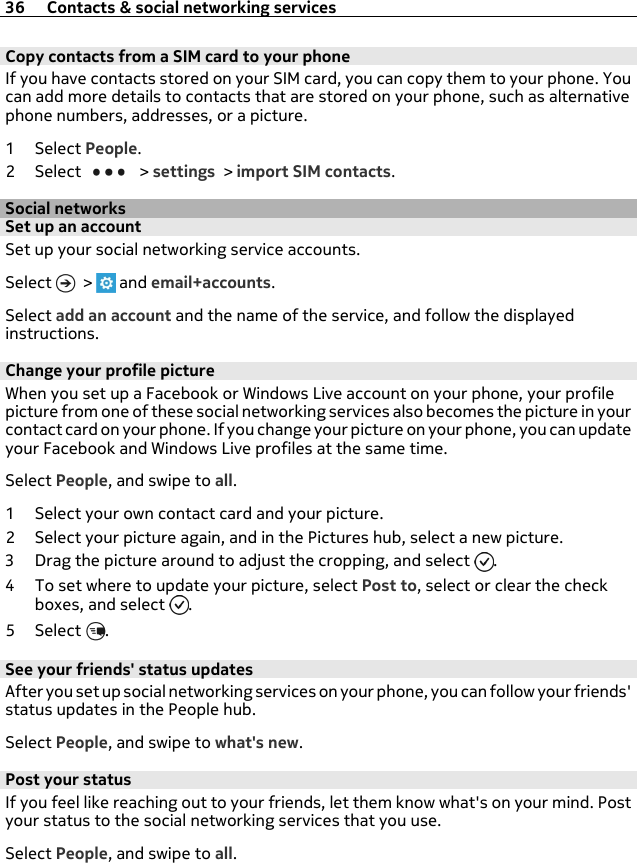 Copy contacts from a SIM card to your phone If you have contacts stored on your SIM card, you can copy them to your phone. Youcan add more details to contacts that are stored on your phone, such as alternativephone numbers, addresses, or a picture.1Select People.2Select   &gt; settings &gt; import SIM contacts.Social networksSet up an accountSet up your social networking service accounts.Select   &gt;   and email+accounts.Select add an account and the name of the service, and follow the displayedinstructions.Change your profile pictureWhen you set up a Facebook or Windows Live account on your phone, your profilepicture from one of these social networking services also becomes the picture in yourcontact card on your phone. If you change your picture on your phone, you can updateyour Facebook and Windows Live profiles at the same time.Select People, and swipe to all.1 Select your own contact card and your picture.2 Select your picture again, and in the Pictures hub, select a new picture.3 Drag the picture around to adjust the cropping, and select  .4 To set where to update your picture, select Post to, select or clear the checkboxes, and select  .5Select .See your friends&apos; status updatesAfter you set up social networking services on your phone, you can follow your friends&apos;status updates in the People hub.Select People, and swipe to what&apos;s new.Post your statusIf you feel like reaching out to your friends, let them know what&apos;s on your mind. Postyour status to the social networking services that you use.Select People, and swipe to all.36 Contacts &amp; social networking services
