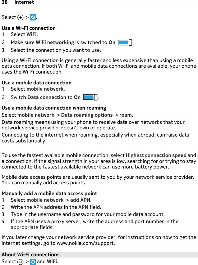 Select   &gt;  .Use a Wi-Fi connection1Select WiFi.2Make sure WiFi networking is switched to On .3 Select the connection you want to use.Using a Wi-Fi connection is generally faster and less expensive than using a mobiledata connection. If both Wi-Fi and mobile data connections are available, your phoneuses the Wi-Fi connection.Use a mobile data connection1Select mobile network.2Switch Data connection to On .Use a mobile data connection when roamingSelect mobile network &gt; Data roaming options &gt; roam.Data roaming means using your phone to receive data over networks that yournetwork service provider doesn&apos;t own or operate.Connecting to the internet when roaming, especially when abroad, can raise datacosts substantially.To use the fastest available mobile connection, select Highest connection speed anda connection. If the signal strength in your area is low, searching for or trying to stayconnected to the fastest available network can use more battery power.Mobile data access points are usually sent to you by your network service provider.You can manually add access points.Manually add a mobile data access point1Select mobile network &gt; add APN.2 Write the APN address in the APN field.3 Type in the username and password for your mobile data account.4 If the APN uses a proxy server, write the address and port number in theappropriate fields.If you later change your network service provider, for instructions on how to get theinternet settings, go to www.nokia.com/support.About Wi-Fi connections Select   &gt;   and WiFi.38 Internet