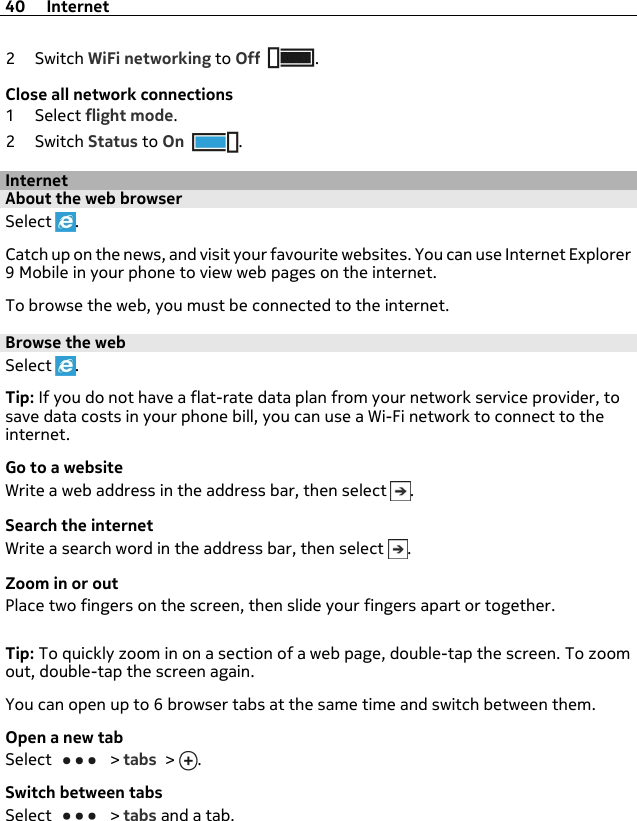 2Switch WiFi networking to Off .Close all network connections1Select flight mode.2Switch Status to On .InternetAbout the web browserSelect  .Catch up on the news, and visit your favourite websites. You can use Internet Explorer9 Mobile in your phone to view web pages on the internet.To browse the web, you must be connected to the internet.Browse the webSelect  .Tip: If you do not have a flat-rate data plan from your network service provider, tosave data costs in your phone bill, you can use a Wi-Fi network to connect to theinternet.Go to a websiteWrite a web address in the address bar, then select  .Search the internetWrite a search word in the address bar, then select  .Zoom in or outPlace two fingers on the screen, then slide your fingers apart or together.Tip: To quickly zoom in on a section of a web page, double-tap the screen. To zoomout, double-tap the screen again.You can open up to 6 browser tabs at the same time and switch between them.Open a new tabSelect   &gt; tabs &gt;  .Switch between tabsSelect   &gt; tabs and a tab.40 Internet