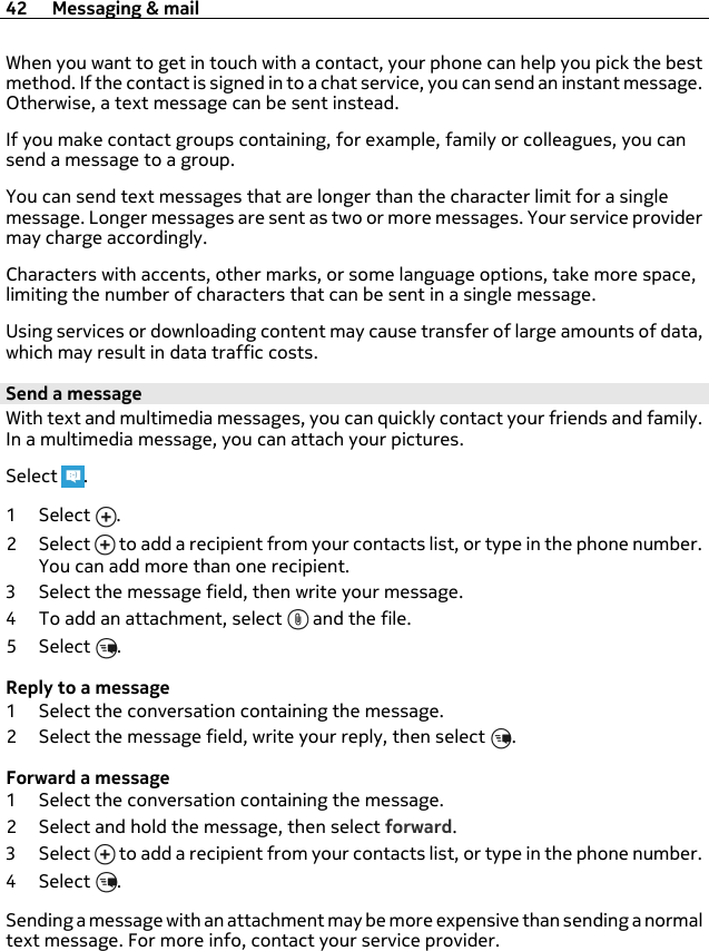 When you want to get in touch with a contact, your phone can help you pick the bestmethod. If the contact is signed in to a chat service, you can send an instant message.Otherwise, a text message can be sent instead.If you make contact groups containing, for example, family or colleagues, you cansend a message to a group.You can send text messages that are longer than the character limit for a singlemessage. Longer messages are sent as two or more messages. Your service providermay charge accordingly.Characters with accents, other marks, or some language options, take more space,limiting the number of characters that can be sent in a single message.Using services or downloading content may cause transfer of large amounts of data,which may result in data traffic costs.Send a messageWith text and multimedia messages, you can quickly contact your friends and family.In a multimedia message, you can attach your pictures.Select  .1Select .2Select  to add a recipient from your contacts list, or type in the phone number.You can add more than one recipient.3 Select the message field, then write your message.4 To add an attachment, select   and the file.5Select .Reply to a message1 Select the conversation containing the message.2 Select the message field, write your reply, then select  .Forward a message1 Select the conversation containing the message.2 Select and hold the message, then select forward.3Select  to add a recipient from your contacts list, or type in the phone number.4Select .Sending a message with an attachment may be more expensive than sending a normaltext message. For more info, contact your service provider.42 Messaging &amp; mail