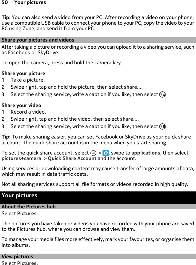 Tip: You can also send a video from your PC. After recording a video on your phone,use a compatible USB cable to connect your phone to your PC, copy the video to yourPC using Zune, and send it from your PC.Share your pictures and videosAfter taking a picture or recording a video you can upload it to a sharing service, suchas Facebook or SkyDrive.To open the camera, press and hold the camera key.Share your picture1 Take a picture.2 Swipe right, tap and hold the picture, then select share....3 Select the sharing service, write a caption if you like, then select  .Share your video1 Record a video.2 Swipe right, tap and hold the video, then select share....3 Select the sharing service, write a caption if you like, then select  .Tip: To make sharing easier, you can set Facebook or SkyDrive as your quick shareaccount. The quick share account is in the menu when you start sharing.To set the quick share account, select   &gt;  , swipe to applications, then selectpictures+camera &gt; Quick Share Account and the account.Using services or downloading content may cause transfer of large amounts of data,which may result in data traffic costs.Not all sharing services support all file formats or videos recorded in high quality.Your picturesAbout the Pictures hubSelect Pictures.The pictures you have taken or videos you have recorded with your phone are savedto the Pictures hub, where you can browse and view them.To manage your media files more effectively, mark your favourites, or organise theminto albums.View picturesSelect Pictures.50 Your pictures