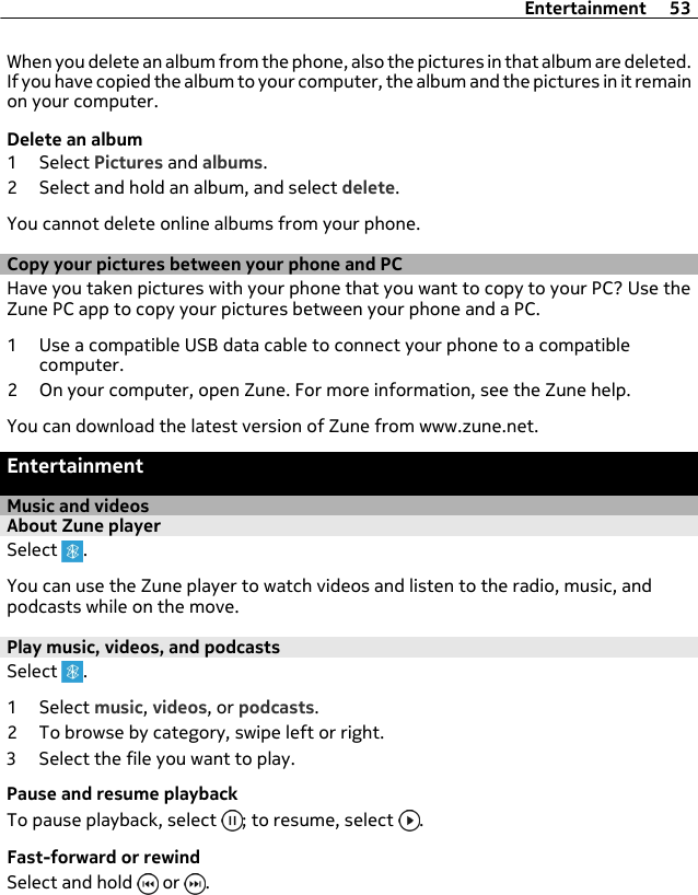 When you delete an album from the phone, also the pictures in that album are deleted.If you have copied the album to your computer, the album and the pictures in it remainon your computer.Delete an album1 Select Pictures and albums.2 Select and hold an album, and select delete.You cannot delete online albums from your phone.Copy your pictures between your phone and PCHave you taken pictures with your phone that you want to copy to your PC? Use theZune PC app to copy your pictures between your phone and a PC.1 Use a compatible USB data cable to connect your phone to a compatiblecomputer.2 On your computer, open Zune. For more information, see the Zune help.You can download the latest version of Zune from www.zune.net.EntertainmentMusic and videosAbout Zune playerSelect  .You can use the Zune player to watch videos and listen to the radio, music, andpodcasts while on the move.Play music, videos, and podcastsSelect  .1 Select music, videos, or podcasts.2 To browse by category, swipe left or right.3 Select the file you want to play.Pause and resume playbackTo pause playback, select  ; to resume, select  .Fast-forward or rewindSelect and hold   or  .Entertainment 53
