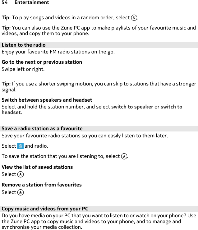 Tip: To play songs and videos in a random order, select  .Tip: You can also use the Zune PC app to make playlists of your favourite music andvideos, and copy them to your phone.Listen to the radioEnjoy your favourite FM radio stations on the go.Go to the next or previous stationSwipe left or right.Tip: If you use a shorter swiping motion, you can skip to stations that have a strongersignal.Switch between speakers and headsetSelect and hold the station number, and select switch to speaker or switch toheadset.Save a radio station as a favouriteSave your favourite radio stations so you can easily listen to them later.Select   and radio.To save the station that you are listening to, select  .View the list of saved stationsSelect  .Remove a station from favouritesSelect  .Copy music and videos from your PCDo you have media on your PC that you want to listen to or watch on your phone? Usethe Zune PC app to copy music and videos to your phone, and to manage andsynchronise your media collection.54 Entertainment