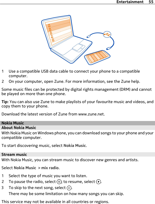 1 Use a compatible USB data cable to connect your phone to a compatiblecomputer.2 On your computer, open Zune. For more information, see the Zune help.Some music files can be protected by digital rights management (DRM) and cannotbe played on more than one phone.Tip: You can also use Zune to make playlists of your favourite music and videos, andcopy them to your phone.Download the latest version of Zune from www.zune.net.Nokia MusicAbout Nokia MusicWith Nokia Music on Windows phone, you can download songs to your phone and yourcompatible computer.To start discovering music, select Nokia Music.Stream musicWith Nokia Music, you can stream music to discover new genres and artists.Select Nokia Music &gt; mix radio.1 Select the type of music you want to listen.2 To pause the radio, select  ; to resume, select  .3 To skip to the next song, select  .There may be some limitation on how many songs you can skip.This service may not be available in all countries or regions.Entertainment 55
