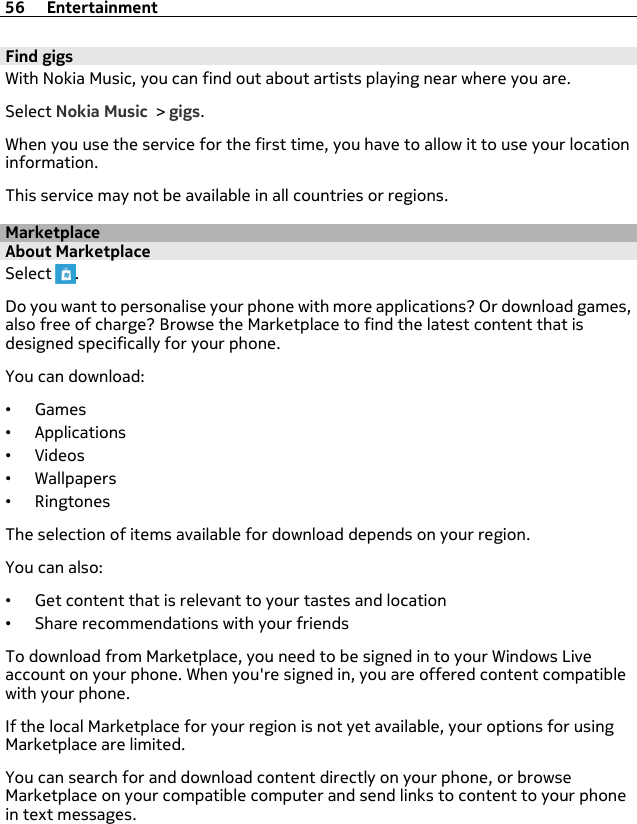 Find gigsWith Nokia Music, you can find out about artists playing near where you are.Select Nokia Music &gt; gigs.When you use the service for the first time, you have to allow it to use your locationinformation.This service may not be available in all countries or regions.MarketplaceAbout MarketplaceSelect  .Do you want to personalise your phone with more applications? Or download games,also free of charge? Browse the Marketplace to find the latest content that isdesigned specifically for your phone.You can download:•Games•Applications•Videos•Wallpapers•RingtonesThe selection of items available for download depends on your region.You can also:•Get content that is relevant to your tastes and location•Share recommendations with your friendsTo download from Marketplace, you need to be signed in to your Windows Liveaccount on your phone. When you&apos;re signed in, you are offered content compatiblewith your phone.If the local Marketplace for your region is not yet available, your options for usingMarketplace are limited.You can search for and download content directly on your phone, or browseMarketplace on your compatible computer and send links to content to your phonein text messages.56 Entertainment