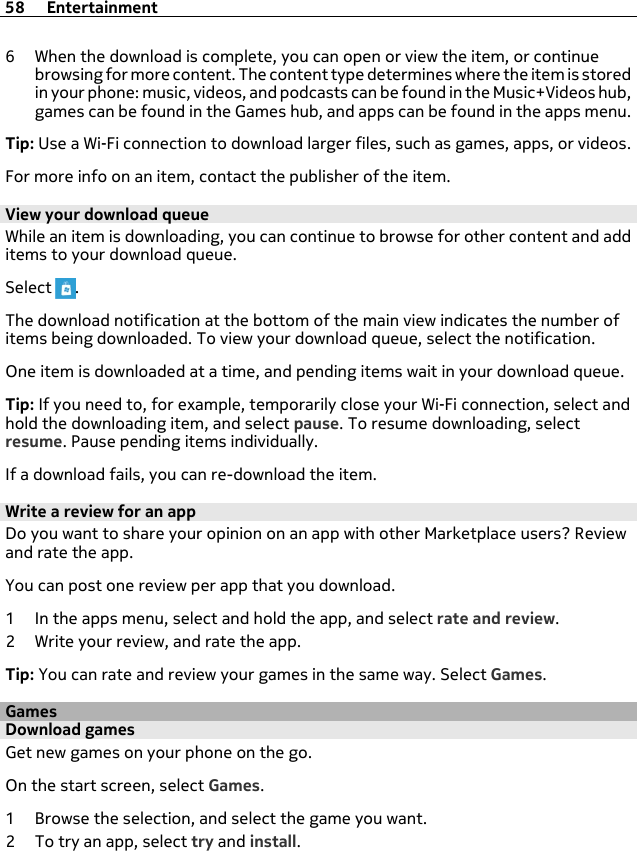 6 When the download is complete, you can open or view the item, or continuebrowsing for more content. The content type determines where the item is storedin your phone: music, videos, and podcasts can be found in the Music+Videos hub,games can be found in the Games hub, and apps can be found in the apps menu.Tip: Use a Wi-Fi connection to download larger files, such as games, apps, or videos.For more info on an item, contact the publisher of the item.View your download queueWhile an item is downloading, you can continue to browse for other content and additems to your download queue.Select  .The download notification at the bottom of the main view indicates the number ofitems being downloaded. To view your download queue, select the notification.One item is downloaded at a time, and pending items wait in your download queue.Tip: If you need to, for example, temporarily close your Wi-Fi connection, select andhold the downloading item, and select pause. To resume downloading, selectresume. Pause pending items individually.If a download fails, you can re-download the item.Write a review for an appDo you want to share your opinion on an app with other Marketplace users? Reviewand rate the app.You can post one review per app that you download.1 In the apps menu, select and hold the app, and select rate and review.2 Write your review, and rate the app.Tip: You can rate and review your games in the same way. Select Games.GamesDownload gamesGet new games on your phone on the go.On the start screen, select Games.1 Browse the selection, and select the game you want.2 To try an app, select try and install.58 Entertainment