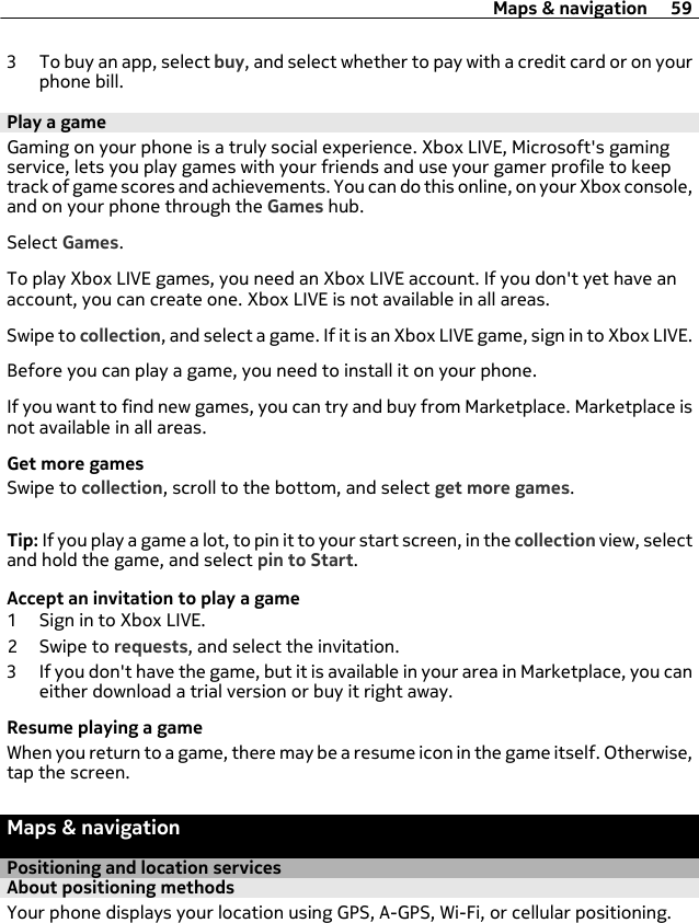 3 To buy an app, select buy, and select whether to pay with a credit card or on yourphone bill.Play a gameGaming on your phone is a truly social experience. Xbox LIVE, Microsoft&apos;s gamingservice, lets you play games with your friends and use your gamer profile to keeptrack of game scores and achievements. You can do this online, on your Xbox console,and on your phone through the Games hub.Select Games.To play Xbox LIVE games, you need an Xbox LIVE account. If you don&apos;t yet have anaccount, you can create one. Xbox LIVE is not available in all areas.Swipe to collection, and select a game. If it is an Xbox LIVE game, sign in to Xbox LIVE.Before you can play a game, you need to install it on your phone.If you want to find new games, you can try and buy from Marketplace. Marketplace isnot available in all areas.Get more gamesSwipe to collection, scroll to the bottom, and select get more games.Tip: If you play a game a lot, to pin it to your start screen, in the collection view, selectand hold the game, and select pin to Start.Accept an invitation to play a game1 Sign in to Xbox LIVE.2Swipe to requests, and select the invitation.3 If you don&apos;t have the game, but it is available in your area in Marketplace, you caneither download a trial version or buy it right away.Resume playing a gameWhen you return to a game, there may be a resume icon in the game itself. Otherwise,tap the screen.Maps &amp; navigationPositioning and location servicesAbout positioning methodsYour phone displays your location using GPS, A-GPS, Wi-Fi, or cellular positioning.Maps &amp; navigation 59