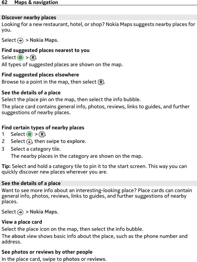 Discover nearby placesLooking for a new restaurant, hotel, or shop? Nokia Maps suggests nearby places foryou.Select   &gt; Nokia Maps.Find suggested places nearest to youSelect   &gt;  .All types of suggested places are shown on the map.Find suggested places elsewhereBrowse to a point in the map, then select  .See the details of a placeSelect the place pin on the map, then select the info bubble.The place card contains general info, photos, reviews, links to guides, and furthersuggestions of nearby places.Find certain types of nearby places1Select  &gt;  .2Select , then swipe to explore.3 Select a category tile.The nearby places in the category are shown on the map.Tip: Select and hold a category tile to pin it to the start screen. This way you canquickly discover new places wherever you are.See the details of a placeWant to see more info about an interesting-looking place? Place cards can containgeneral info, photos, reviews, links to guides, and further suggestions of nearbyplaces.Select   &gt; Nokia Maps.View a place cardSelect the place icon on the map, then select the info bubble.The about view shows basic info about the place, such as the phone number andaddress.See photos or reviews by other peopleIn the place card, swipe to photos or reviews.62 Maps &amp; navigation