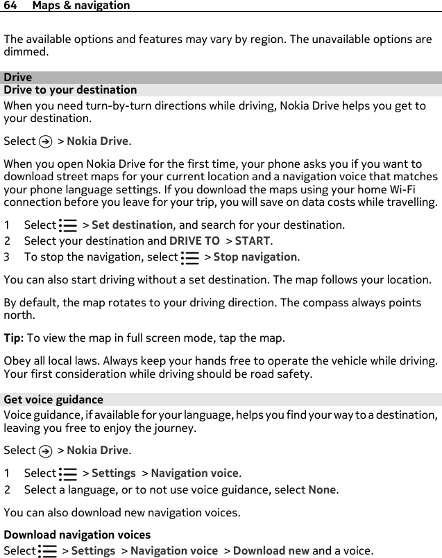 The available options and features may vary by region. The unavailable options aredimmed.DriveDrive to your destinationWhen you need turn-by-turn directions while driving, Nokia Drive helps you get toyour destination.Select   &gt; Nokia Drive.When you open Nokia Drive for the first time, your phone asks you if you want todownload street maps for your current location and a navigation voice that matchesyour phone language settings. If you download the maps using your home Wi-Ficonnection before you leave for your trip, you will save on data costs while travelling.1Select   &gt; Set destination, and search for your destination.2 Select your destination and DRIVE TO &gt; START.3 To stop the navigation, select   &gt; Stop navigation.You can also start driving without a set destination. The map follows your location.By default, the map rotates to your driving direction. The compass always pointsnorth.Tip: To view the map in full screen mode, tap the map.Obey all local laws. Always keep your hands free to operate the vehicle while driving.Your first consideration while driving should be road safety.Get voice guidanceVoice guidance, if available for your language, helps you find your way to a destination,leaving you free to enjoy the journey.Select   &gt; Nokia Drive.1Select   &gt; Settings &gt; Navigation voice.2 Select a language, or to not use voice guidance, select None.You can also download new navigation voices.Download navigation voicesSelect   &gt; Settings &gt; Navigation voice &gt; Download new and a voice.64 Maps &amp; navigation
