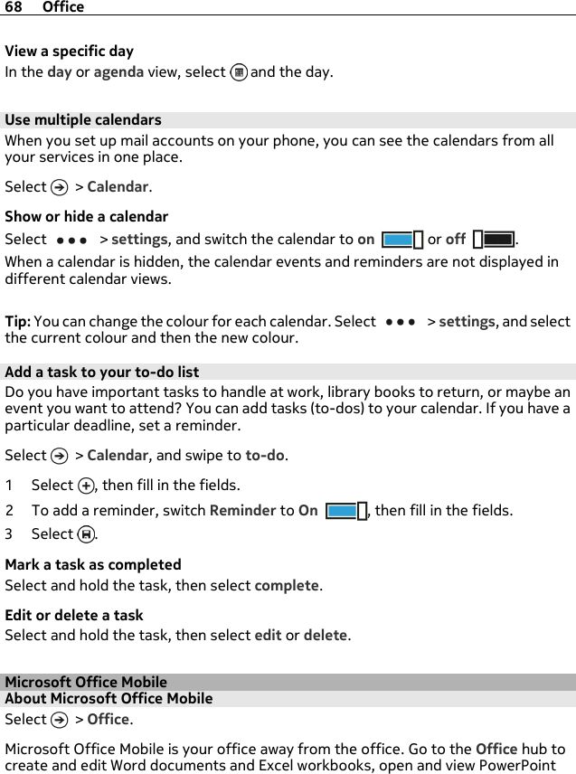 View a specific dayIn the day or agenda view, select   and the day.Use multiple calendarsWhen you set up mail accounts on your phone, you can see the calendars from allyour services in one place.Select   &gt; Calendar.Show or hide a calendarSelect   &gt; settings, and switch the calendar to on  or off .When a calendar is hidden, the calendar events and reminders are not displayed indifferent calendar views.Tip: You can change the colour for each calendar. Select   &gt; settings, and selectthe current colour and then the new colour.Add a task to your to-do listDo you have important tasks to handle at work, library books to return, or maybe anevent you want to attend? You can add tasks (to-dos) to your calendar. If you have aparticular deadline, set a reminder.Select   &gt; Calendar, and swipe to to-do.1Select , then fill in the fields.2 To add a reminder, switch Reminder to On , then fill in the fields.3Select .Mark a task as completedSelect and hold the task, then select complete.Edit or delete a taskSelect and hold the task, then select edit or delete.Microsoft Office MobileAbout Microsoft Office MobileSelect   &gt; Office.Microsoft Office Mobile is your office away from the office. Go to the Office hub tocreate and edit Word documents and Excel workbooks, open and view PowerPoint68 Office