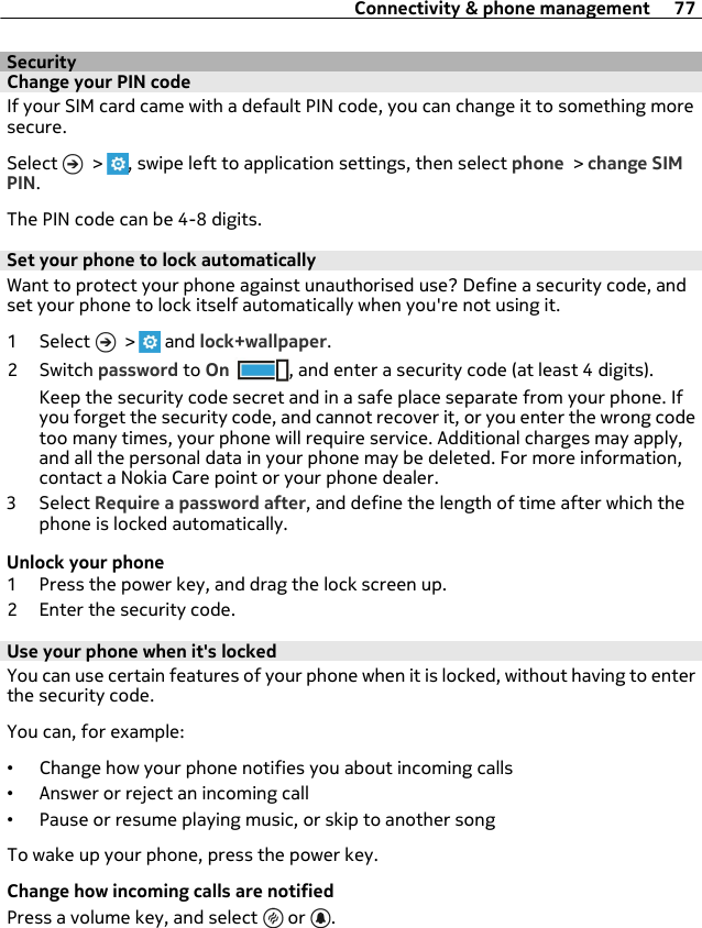 SecurityChange your PIN codeIf your SIM card came with a default PIN code, you can change it to something moresecure.Select   &gt;  , swipe left to application settings, then select phone &gt; change SIMPIN.The PIN code can be 4-8 digits.Set your phone to lock automaticallyWant to protect your phone against unauthorised use? Define a security code, andset your phone to lock itself automatically when you&apos;re not using it.1 Select   &gt;   and lock+wallpaper.2Switch password to On , and enter a security code (at least 4 digits).Keep the security code secret and in a safe place separate from your phone. Ifyou forget the security code, and cannot recover it, or you enter the wrong codetoo many times, your phone will require service. Additional charges may apply,and all the personal data in your phone may be deleted. For more information,contact a Nokia Care point or your phone dealer.3 Select Require a password after, and define the length of time after which thephone is locked automatically.Unlock your phone1 Press the power key, and drag the lock screen up.2 Enter the security code.Use your phone when it&apos;s lockedYou can use certain features of your phone when it is locked, without having to enterthe security code.You can, for example:•Change how your phone notifies you about incoming calls•Answer or reject an incoming call•Pause or resume playing music, or skip to another songTo wake up your phone, press the power key.Change how incoming calls are notifiedPress a volume key, and select   or  .Connectivity &amp; phone management 77