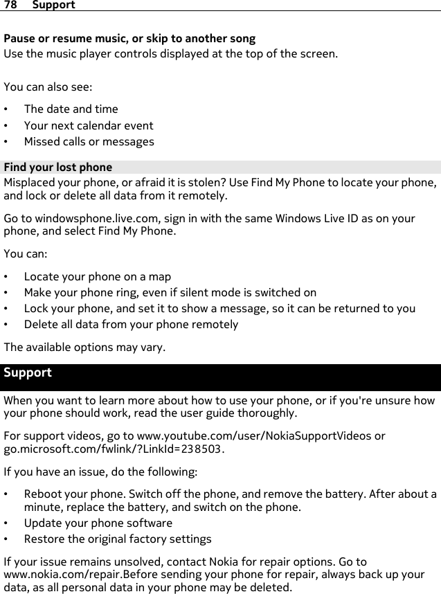 Pause or resume music, or skip to another songUse the music player controls displayed at the top of the screen.You can also see:•The date and time•Your next calendar event•Missed calls or messagesFind your lost phoneMisplaced your phone, or afraid it is stolen? Use Find My Phone to locate your phone,and lock or delete all data from it remotely.Go to windowsphone.live.com, sign in with the same Windows Live ID as on yourphone, and select Find My Phone.You can:•Locate your phone on a map•Make your phone ring, even if silent mode is switched on•Lock your phone, and set it to show a message, so it can be returned to you•Delete all data from your phone remotelyThe available options may vary.SupportWhen you want to learn more about how to use your phone, or if you&apos;re unsure howyour phone should work, read the user guide thoroughly.For support videos, go to www.youtube.com/user/NokiaSupportVideos orgo.microsoft.com/fwlink/?LinkId=238503.If you have an issue, do the following:•Reboot your phone. Switch off the phone, and remove the battery. After about aminute, replace the battery, and switch on the phone.•Update your phone software•Restore the original factory settingsIf your issue remains unsolved, contact Nokia for repair options. Go towww.nokia.com/repair.Before sending your phone for repair, always back up yourdata, as all personal data in your phone may be deleted.78 Support