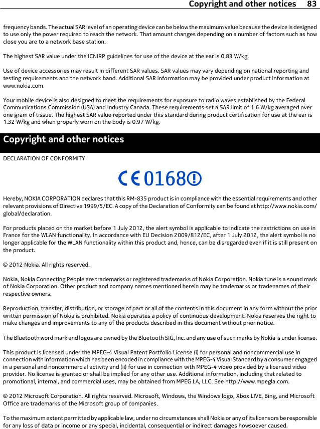 frequency bands. The actual SAR level of an operating device can be below the maximum value because the device is designedto use only the power required to reach the network. That amount changes depending on a number of factors such as howclose you are to a network base station.The highest SAR value under the ICNIRP guidelines for use of the device at the ear is 0.83 W/kg.Use of device accessories may result in different SAR values. SAR values may vary depending on national reporting andtesting requirements and the network band. Additional SAR information may be provided under product information atwww.nokia.com.Your mobile device is also designed to meet the requirements for exposure to radio waves established by the FederalCommunications Commission (USA) and Industry Canada. These requirements set a SAR limit of 1.6 W/kg averaged overone gram of tissue. The highest SAR value reported under this standard during product certification for use at the ear is1.32 W/kg and when properly worn on the body is 0.97 W/kg.Copyright and other noticesDECLARATION OF CONFORMITYHereby, NOKIA CORPORATION declares that this RM-835 product is in compliance with the essential requirements and otherrelevant provisions of Directive 1999/5/EC. A copy of the Declaration of Conformity can be found at http://www.nokia.com/global/declaration.For products placed on the market before 1 July 2012, the alert symbol is applicable to indicate the restrictions on use inFrance for the WLAN functionality. In accordance with EU Decision 2009/812/EC, after 1 July 2012, the alert symbol is nolonger applicable for the WLAN functionality within this product and, hence, can be disregarded even if it is still present onthe product.© 2012 Nokia. All rights reserved.Nokia, Nokia Connecting People are trademarks or registered trademarks of Nokia Corporation. Nokia tune is a sound markof Nokia Corporation. Other product and company names mentioned herein may be trademarks or tradenames of theirrespective owners.Reproduction, transfer, distribution, or storage of part or all of the contents in this document in any form without the priorwritten permission of Nokia is prohibited. Nokia operates a policy of continuous development. Nokia reserves the right tomake changes and improvements to any of the products described in this document without prior notice.The Bluetooth word mark and logos are owned by the Bluetooth SIG, Inc. and any use of such marks by Nokia is under license.This product is licensed under the MPEG-4 Visual Patent Portfolio License (i) for personal and noncommercial use inconnection with information which has been encoded in compliance with the MPEG-4 Visual Standard by a consumer engagedin a personal and noncommercial activity and (ii) for use in connection with MPEG-4 video provided by a licensed videoprovider. No license is granted or shall be implied for any other use. Additional information, including that related topromotional, internal, and commercial uses, may be obtained from MPEG LA, LLC. See http://www.mpegla.com.© 2012 Microsoft Corporation. All rights reserved. Microsoft, Windows, the Windows logo, Xbox LIVE, Bing, and MicrosoftOffice are trademarks of the Microsoft group of companies.To the maximum extent permitted by applicable law, under no circumstances shall Nokia or any of its licensors be responsiblefor any loss of data or income or any special, incidental, consequential or indirect damages howsoever caused.Copyright and other notices 83