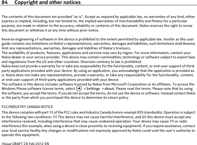 The contents of this document are provided &quot;as is&quot;. Except as required by applicable law, no warranties of any kind, eitherexpress or implied, including, but not limited to, the implied warranties of merchantability and fitness for a particularpurpose, are made in relation to the accuracy, reliability or contents of this document. Nokia reserves the right to revisethis document or withdraw it at any time without prior notice.Reverse engineering of software in the device is prohibited to the extent permitted by applicable law. Insofar as this userguide contains any limitations on Nokia&apos;s representations, warranties, damages and liabilities, such limitations shall likewiselimit any representations, warranties, damages and liabilities of Nokia&apos;s licensors.The availability of products, features, applications and services may vary by region. For more information, contact yourNokia dealer or your service provider. This device may contain commodities, technology or software subject to export lawsand regulations from the US and other countries. Diversion contrary to law is prohibited.Nokia does not provide a warranty for or take any responsibility for the functionality, content, or end-user support of third-party applications provided with your device. By using an application, you acknowledge that the application is provided asis. Nokia does not make any representations, provide a warranty, or take any responsibility for the functionality, content,or end-user support of third-party applications provided with your device.The software in this device includes software licensed by Nokia from Microsoft Corporation or its affiliates. To access theWindows Phone software license terms, select   &gt; Settings &gt; about. Please read the terms. Please note that by usingthe software, you accept the terms. If you do not accept the terms, do not use the device or software. Instead contact Nokiaor the party from which you purchased the device to determine its return policy.FCC/INDUSTRY CANADA NOTICEThis device complies with part 15 of the FCC rules and Industry Canada licence-exempt RSS standard(s). Operation is subjectto the following two conditions: (1) This device may not cause harmful interference, and (2) this device must accept anyinterference received, including interference that may cause undesired operation. Your device may cause TV or radiointerference (for example, when using a device in close proximity to receiving equipment). If you require assistance, contactyour local service facility.Any changes or modifications not expressly approved by Nokia could void the user&apos;s authority tooperate this equipment./Issue DRAFT 28 Feb 2012 EN84 Copyright and other notices