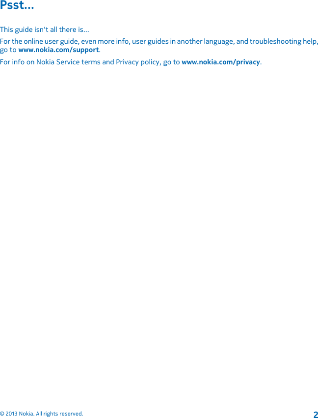 Psst...This guide isn&apos;t all there is...For the online user guide, even more info, user guides in another language, and troubleshooting help,go to www.nokia.com/support.For info on Nokia Service terms and Privacy policy, go to www.nokia.com/privacy.© 2013 Nokia. All rights reserved.2