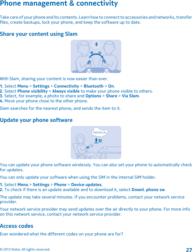 Phone management &amp; connectivityTake care of your phone and its contents. Learn how to connect to accessories and networks, transferfiles, create backups, lock your phone, and keep the software up to date.Share your content using SlamWith Slam, sharing your content is now easier than ever.1. Select Menu &gt; Settings &gt; Connectivity &gt; Bluetooth &gt; On.2. Select Phone visibility &gt; Always visible to make your phone visible to others.3. Select, for example, a photo to share and Options &gt; Share &gt; Via Slam.4. Move your phone close to the other phone.Slam searches for the nearest phone, and sends the item to it.Update your phone softwareYou can update your phone software wirelessly. You can also set your phone to automatically checkfor updates.You can only update your software when using the SIM in the internal SIM holder.1. Select Menu &gt; Settings &gt; Phone &gt; Device updates.2. To check if there is an update available and to download it, select Downl. phone sw.The update may take several minutes. If you encounter problems, contact your network serviceprovider.Your network service provider may send updates over the air directly to your phone. For more infoon this network service, contact your network service provider.Access codesEver wondered what the different codes on your phone are for?© 2013 Nokia. All rights reserved.27