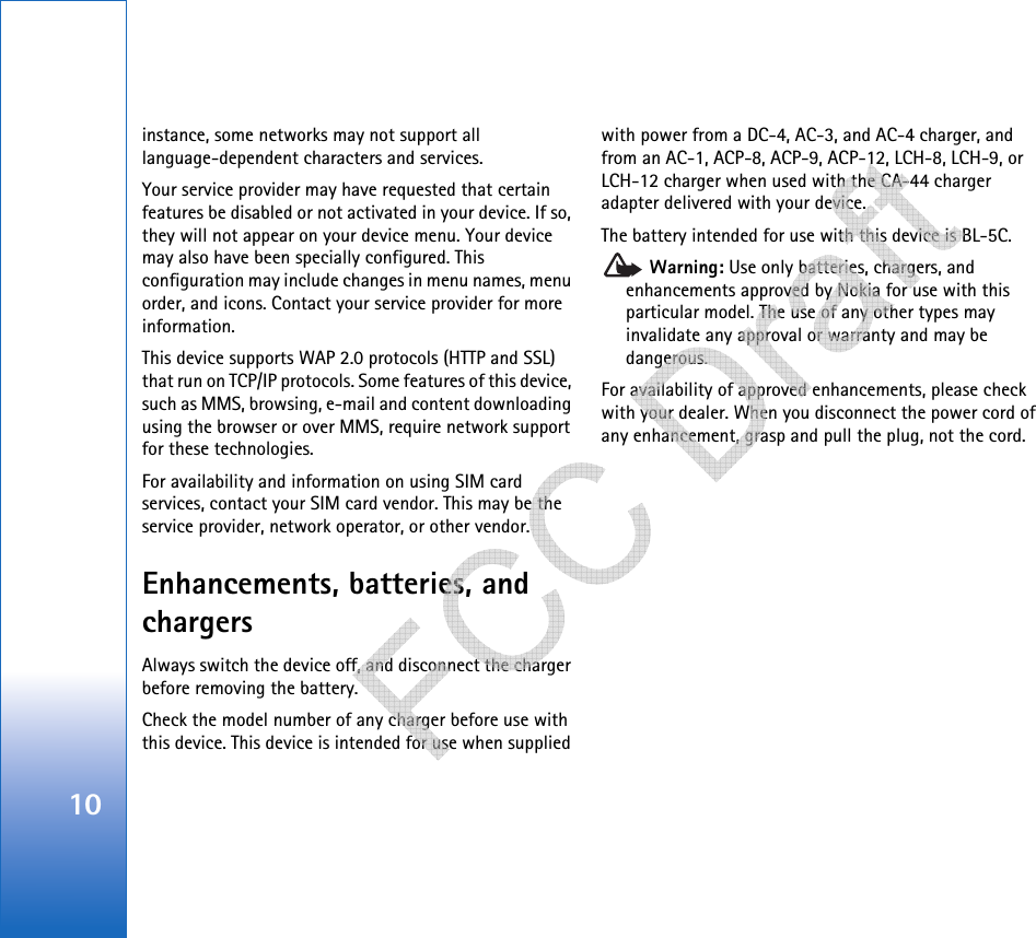 10instance, some networks may not support all language-dependent characters and services.Your service provider may have requested that certain features be disabled or not activated in your device. If so, they will not appear on your device menu. Your device may also have been specially configured. This configuration may include changes in menu names, menu order, and icons. Contact your service provider for more information.This device supports WAP 2.0 protocols (HTTP and SSL) that run on TCP/IP protocols. Some features of this device, such as MMS, browsing, e-mail and content downloading using the browser or over MMS, require network support for these technologies.For availability and information on using SIM card services, contact your SIM card vendor. This may be the service provider, network operator, or other vendor.Enhancements, batteries, and chargersAlways switch the device off, and disconnect the charger before removing the battery.Check the model number of any charger before use with this device. This device is intended for use when supplied with power from a DC-4, AC-3, and AC-4 charger, and from an AC-1, ACP-8, ACP-9, ACP-12, LCH-8, LCH-9, or LCH-12 charger when used with the CA-44 charger adapter delivered with your device.The battery intended for use with this device is BL-5C. Warning: Use only batteries, chargers, and enhancements approved by Nokia for use with this particular model. The use of any other types may invalidate any approval or warranty and may be dangerous.For availability of approved enhancements, please check with your dealer. When you disconnect the power cord of any enhancement, grasp and pull the plug, not the cord.   