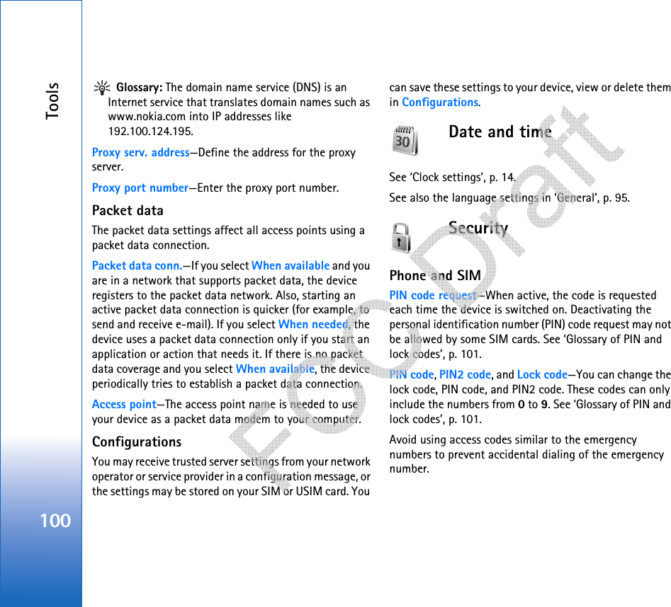 Tools100 Glossary: The domain name service (DNS) is an Internet service that translates domain names such as www.nokia.com into IP addresses like 192.100.124.195.Proxy serv. address—Define the address for the proxy server.Proxy port number—Enter the proxy port number.Packet dataThe packet data settings affect all access points using a packet data connection.Packet data conn.—If you select When available and you are in a network that supports packet data, the device registers to the packet data network. Also, starting an active packet data connection is quicker (for example, to send and receive e-mail). If you select When needed, the device uses a packet data connection only if you start an application or action that needs it. If there is no packet data coverage and you select When available, the device periodically tries to establish a packet data connection.Access point—The access point name is needed to use your device as a packet data modem to your computer.ConfigurationsYou may receive trusted server settings from your network operator or service provider in a configuration message, or the settings may be stored on your SIM or USIM card. You can save these settings to your device, view or delete them in Configurations.Date and timeSee ‘Clock settings’, p. 14.See also the language settings in ‘General’, p. 95.SecurityPhone and SIMPIN code request—When active, the code is requested each time the device is switched on. Deactivating the personal identification number (PIN) code request may not be allowed by some SIM cards. See ‘Glossary of PIN and lock codes’, p. 101.PIN code, PIN2 code, and Lock code—You can change the lock code, PIN code, and PIN2 code. These codes can only include the numbers from 0 to 9. See ‘Glossary of PIN and lock codes’, p. 101.Avoid using access codes similar to the emergency numbers to prevent accidental dialing of the emergency number.   