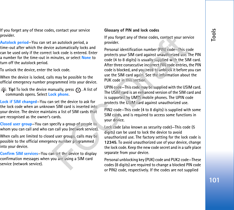 Tools101If you forget any of these codes, contact your service provider.Autolock period—You can set an autolock period, a time-out after which the device automatically locks and can be used only if the correct lock code is entered. Enter a number for the time-out in minutes, or select None to turn off the autolock period.To unlock the device, enter the lock code.When the device is locked, calls may be possible to the official emergency number programmed into your device. Tip! To lock the device manually, press  . A list of commands opens. Select Lock phone.Lock if SIM changed—You can set the device to ask for the lock code when an unknown SIM card is inserted into your device. The device maintains a list of SIM cards that are recognised as the owner’s cards.Closed user group—You can specify a group of people to whom you can call and who can call you (network service).When calls are limited to closed user groups, calls may be possible to the official emergency number programmed into your device.Confirm SIM services—You can set the device to display confirmation messages when you are using a SIM card service (network service).Glossary of PIN and lock codesIf you forget any of these codes, contact your service provider.Personal identification number (PIN) code—This code protects your SIM card against unauthorized use. The PIN code (4 to 8 digits) is usually supplied with the SIM card. After three consecutive incorrect PIN code entries, the PIN code is blocked, and you need to unblock it before you can use the SIM card again. See the information about the PUK code in this section.UPIN code—This code may be supplied with the USIM card. The USIM card is an enhanced version of the SIM card and is supported by UMTS mobile phones. The UPIN code protects the USIM card against unauthorized use.PIN2 code—This code (4 to 8 digits) is supplied with some SIM cards, and is required to access some functions in your device.Lock code (also known as security code)—This code (5 digits) can be used to lock the device to avoid unauthorized use. The factory setting for the lock code is 12345. To avoid unauthorized use of your device, change the lock code. Keep the new code secret and in a safe place separate from your device.Personal unblocking key (PUK) code and PUK2 code—These codes (8 digits) are required to change a blocked PIN code or PIN2 code, respectively. If the codes are not supplied    