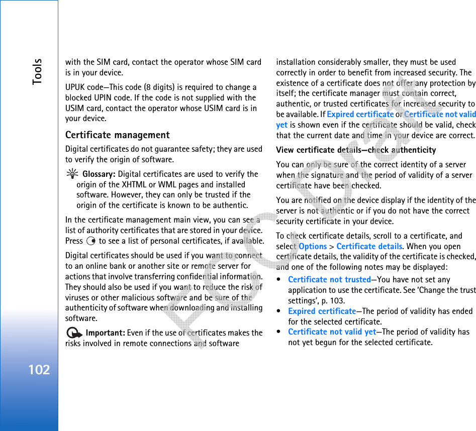 Tools102with the SIM card, contact the operator whose SIM card is in your device.UPUK code—This code (8 digits) is required to change a blocked UPIN code. If the code is not supplied with the USIM card, contact the operator whose USIM card is in your device.Certificate managementDigital certificates do not guarantee safety; they are used to verify the origin of software. Glossary: Digital certificates are used to verify the origin of the XHTML or WML pages and installed software. However, they can only be trusted if the origin of the certificate is known to be authentic. In the certificate management main view, you can see a list of authority certificates that are stored in your device. Press   to see a list of personal certificates, if available.Digital certificates should be used if you want to connect to an online bank or another site or remote server for actions that involve transferring confidential information. They should also be used if you want to reduce the risk of viruses or other malicious software and be sure of the authenticity of software when downloading and installing software. Important: Even if the use of certificates makes the risks involved in remote connections and software installation considerably smaller, they must be used correctly in order to benefit from increased security. The existence of a certificate does not offer any protection by itself; the certificate manager must contain correct, authentic, or trusted certificates for increased security to be available. If Expired certificate or Certificate not valid yet is shown even if the certificate should be valid, check that the current date and time in your device are correct.View certificate details—check authenticityYou can only be sure of the correct identity of a server when the signature and the period of validity of a server certificate have been checked. You are notified on the device display if the identity of the server is not authentic or if you do not have the correct security certificate in your device.To check certificate details, scroll to a certificate, and select Options &gt; Certificate details. When you open certificate details, the validity of the certificate is checked, and one of the following notes may be displayed:•Certificate not trusted—You have not set any application to use the certificate. See ‘Change the trust settings’, p. 103.•Expired certificate—The period of validity has ended for the selected certificate.•Certificate not valid yet—The period of validity has not yet begun for the selected certificate.   