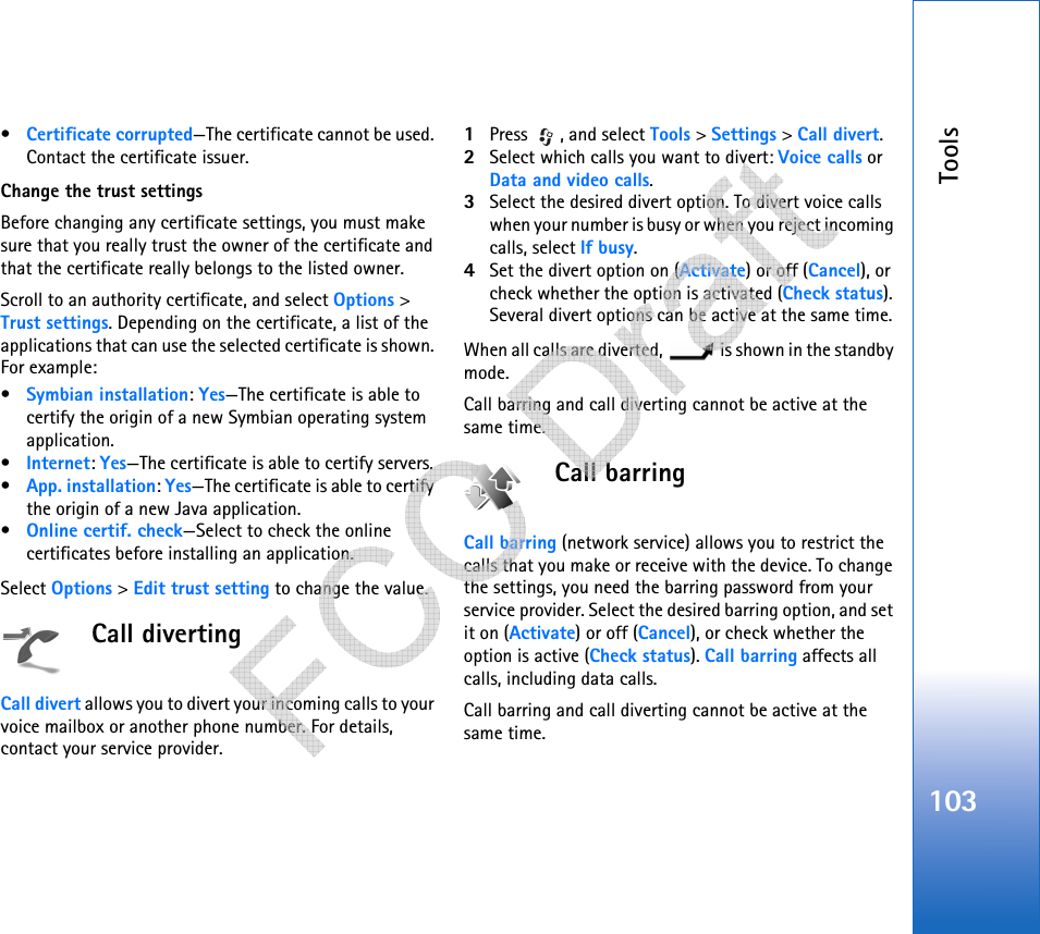 Tools103•Certificate corrupted—The certificate cannot be used. Contact the certificate issuer.Change the trust settingsBefore changing any certificate settings, you must make sure that you really trust the owner of the certificate and that the certificate really belongs to the listed owner.Scroll to an authority certificate, and select Options &gt; Trust settings. Depending on the certificate, a list of the applications that can use the selected certificate is shown. For example:•Symbian installation: Yes—The certificate is able to certify the origin of a new Symbian operating system application.•Internet: Yes—The certificate is able to certify servers. •App. installation: Yes—The certificate is able to certify the origin of a new Java application.•Online certif. check—Select to check the online certificates before installing an application.Select Options &gt; Edit trust setting to change the value.Call divertingCall divert allows you to divert your incoming calls to your voice mailbox or another phone number. For details, contact your service provider.1Press , and select Tools &gt; Settings &gt; Call divert.2Select which calls you want to divert: Voice calls or Data and video calls.3Select the desired divert option. To divert voice calls when your number is busy or when you reject incoming calls, select If busy.4Set the divert option on (Activate) or off (Cancel), or check whether the option is activated (Check status). Several divert options can be active at the same time. When all calls are diverted,   is shown in the standby mode.Call barring and call diverting cannot be active at the same time.Call barringCall barring (network service) allows you to restrict the calls that you make or receive with the device. To change the settings, you need the barring password from your service provider. Select the desired barring option, and set it on (Activate) or off (Cancel), or check whether the option is active (Check status). Call barring affects all calls, including data calls. Call barring and call diverting cannot be active at the same time.   